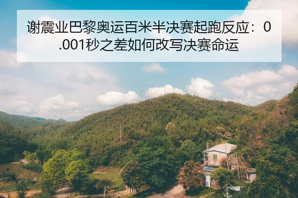 谢震业巴黎奥运百米半决赛起跑反应：0.001秒之差如何改写决赛命运