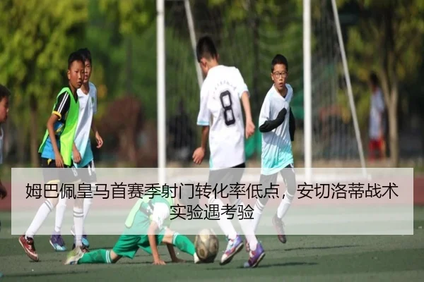 姆巴佩皇马首赛季射门转化率低点，安切洛蒂战术实验遇考验
