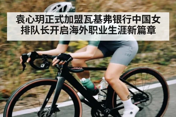 袁心玥正式加盟瓦基弗银行中国女排队长开启海外职业生涯新篇章